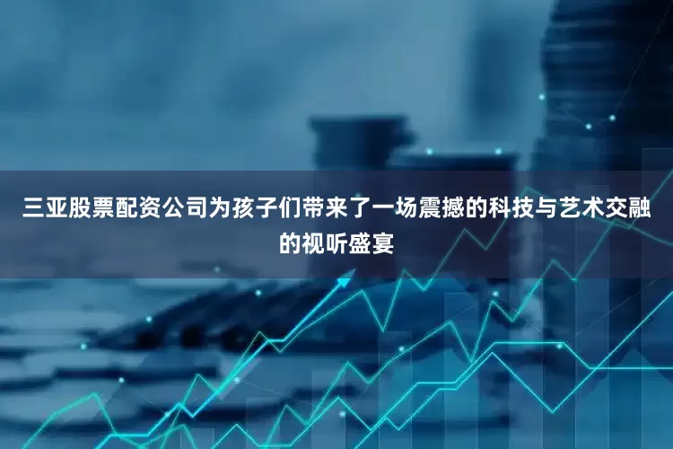 三亚股票配资公司为孩子们带来了一场震撼的科技与艺术交融的视听盛宴