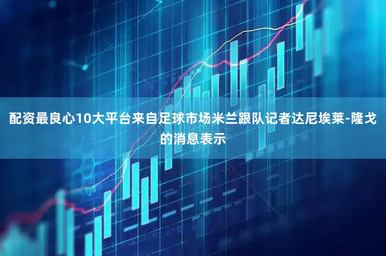 配资最良心10大平台来自足球市场米兰跟队记者达尼埃莱-隆戈的消息表示