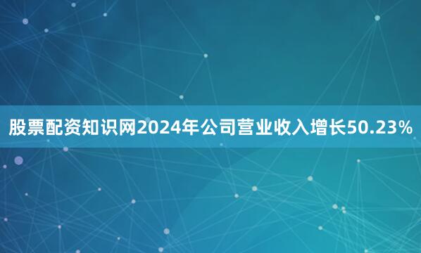 股票配资知识网2024年公司营业收入增长50.23%