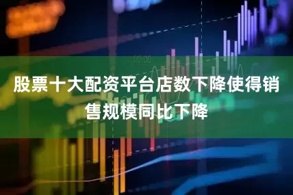 股票十大配资平台店数下降使得销售规模同比下降