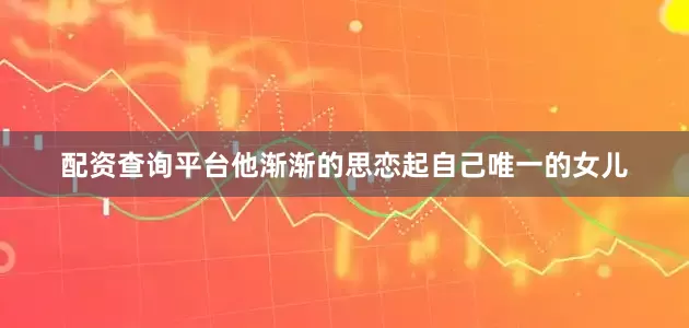 配资查询平台他渐渐的思恋起自己唯一的女儿