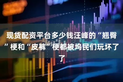 现货配资平台多少钱汪峰的“翘臀”梗和“皮裤”梗都被坞民们玩坏了