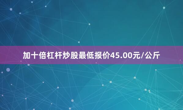加十倍杠杆炒股最低报价45.00元/公斤