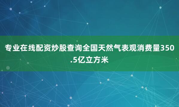 专业在线配资炒股查询全国天然气表观消费量350.5亿立方米