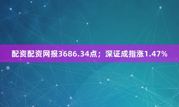 配资配资网报3686.34点；深证成指涨1.47%