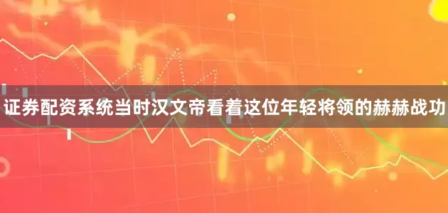 证券配资系统当时汉文帝看着这位年轻将领的赫赫战功
