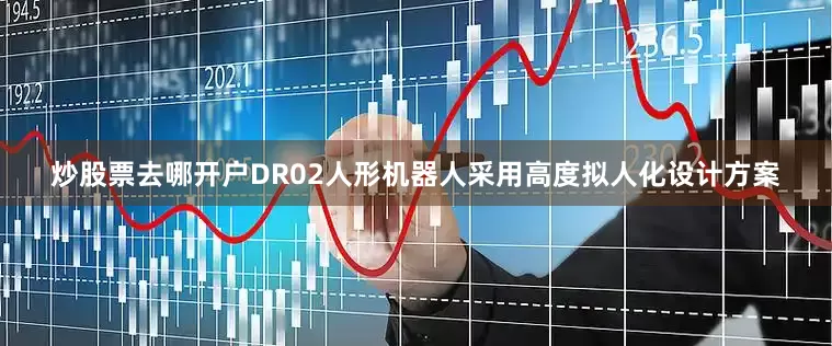 炒股票去哪开户DR02人形机器人采用高度拟人化设计方案