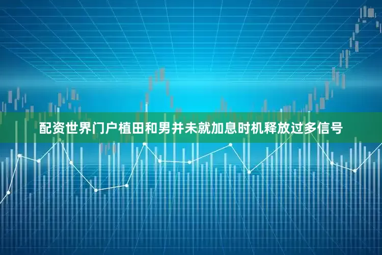 配资世界门户植田和男并未就加息时机释放过多信号